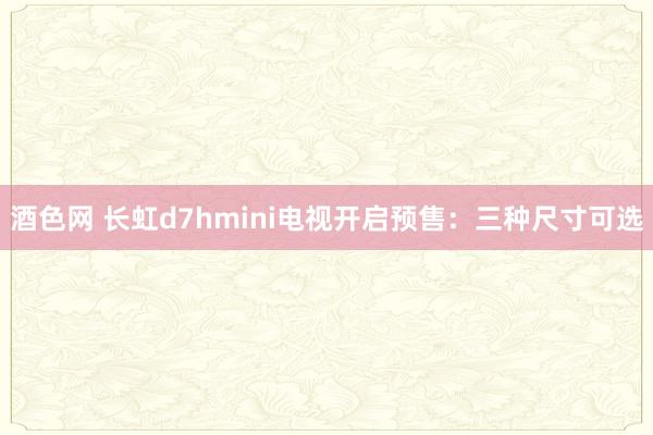 酒色网 长虹d7hmini电视开启预售：三种尺寸可选