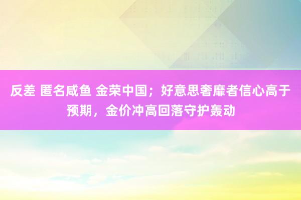 反差 匿名咸鱼 金荣中国；好意思奢靡者信心高于预期，金价冲高回落守护轰动