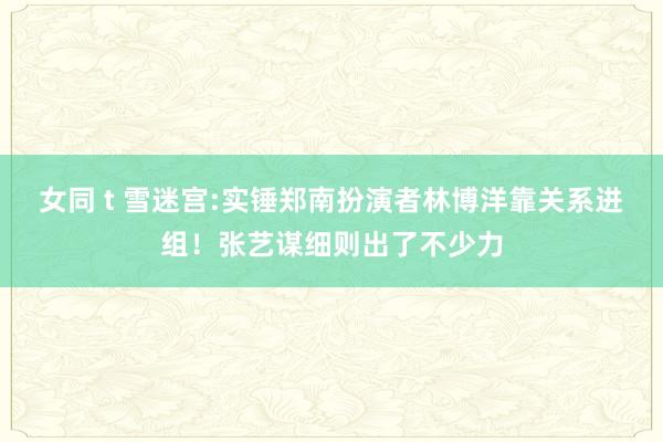 女同 t 雪迷宫:实锤郑南扮演者林博洋靠关系进组！张艺谋细则出了不少力