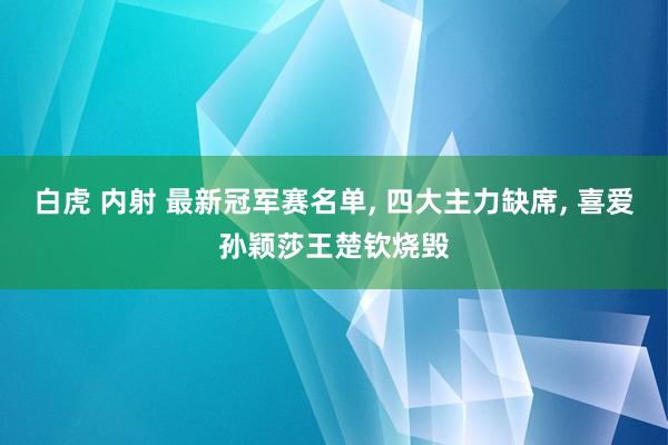 白虎 内射 最新冠军赛名单， 四大主力缺席， 喜爱孙颖莎王楚钦烧毁