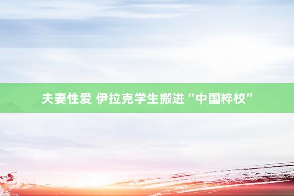 夫妻性爱 伊拉克学生搬进“中国粹校”