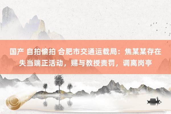国产 自拍偷拍 合肥市交通运载局：焦某某存在失当端正活动，赐与教授责罚，调离岗亭