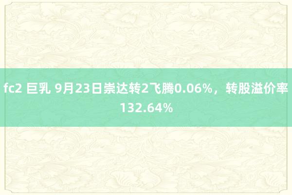 fc2 巨乳 9月23日崇达转2飞腾0.06%，转股溢价率132.64%