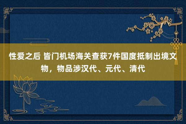 性爱之后 皆门机场海关查获7件国度抵制出境文物，物品涉汉代、元代、清代