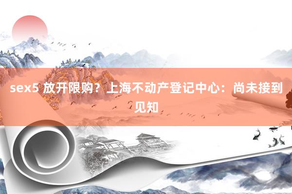 sex5 放开限购?上海不动产登记中心:尚未接到见知