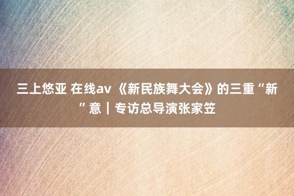 三上悠亚 在线av 《新民族舞大会》的三重“新”意｜专访总导演张家笠