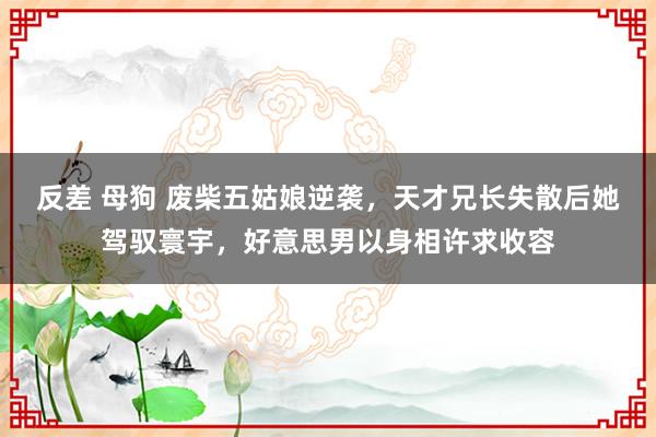 反差 母狗 废柴五姑娘逆袭，天才兄长失散后她驾驭寰宇，好意思男以身相许求收容