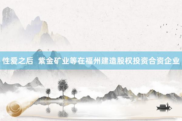性爱之后  紫金矿业等在福州建造股权投资合资企业
