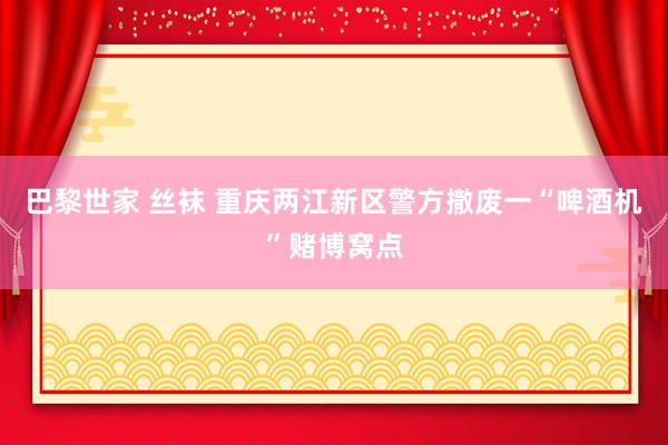 巴黎世家 丝袜 重庆两江新区警方撤废一“啤酒机”赌博窝点