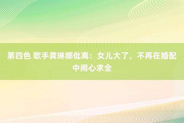 第四色 歌手龚琳娜仳离：女儿大了，不再在婚配中闹心求全