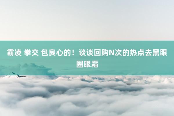 霸凌 拳交 包良心的!谈谈回购N次的热点去黑眼圈眼霜