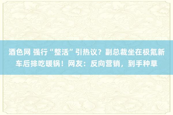 酒色网 强行“整活”引热议？副总裁坐在极氪新车后排吃暖锅！网友：反向营销，到手种草