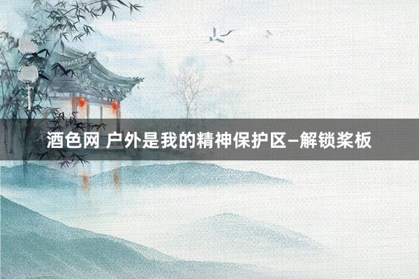 酒色网 户外是我的精神保护区—解锁桨板