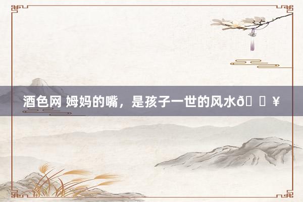 酒色网 姆妈的嘴,是孩子一世的风水🔥
