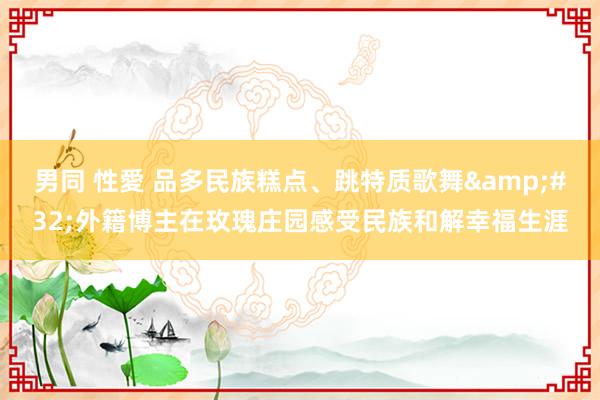 男同 性愛 品多民族糕点、跳特质歌舞&#32;外籍博主在玫瑰庄园感受民族和解幸福生涯