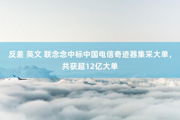 反差 英文 联念念中标中国电信奇迹器集采大单，共获超12亿大单