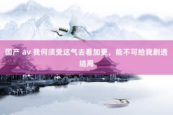 国产 av 我何须受这气去看加更,能不可给我剧透结局