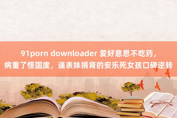 91porn downloader 爱好意思不吃药，病重了怪国度，逼表妹捐肾的安乐死女孩口碑逆转