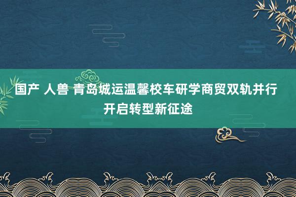 国产 人兽 青岛城运温馨校车研学商贸双轨并行 开启转型新征途