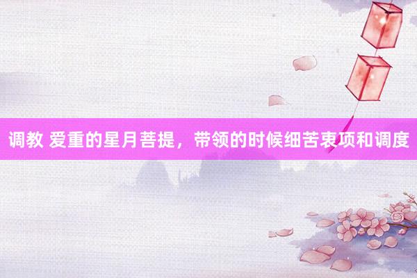 调教 爱重的星月菩提,带领的时候细苦衷项和调度