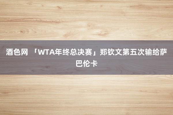 酒色网 「WTA年终总决赛」郑钦文第五次输给萨巴伦卡