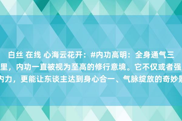 白丝 在线 心海云花开:#内功高明:全身通气三诀要# 在玄妙的武学宇宙里,内功一直被视为至高的修行意境。它不仅或者强身健体、增强内力,更能让东谈主达到身心合一、气脉绽放的奇妙景况。今天,咱们将揭开内功的玄妙面纱...