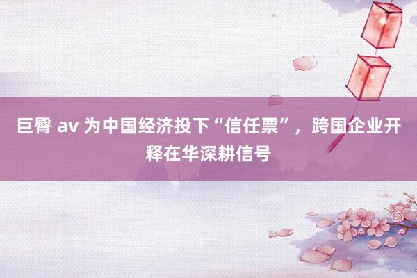巨臀 av 为中国经济投下“信任票”，跨国企业开释在华深耕信号