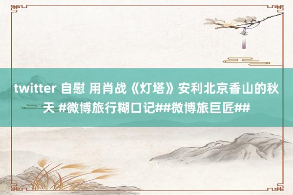 twitter 自慰 用肖战《灯塔》安利北京香山的秋天 #微博旅行糊口记##微博旅巨匠##
