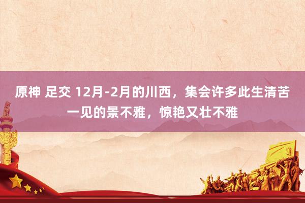 原神 足交 12月-2月的川西，集会许多此生清苦一见的景不雅，惊艳又壮不雅