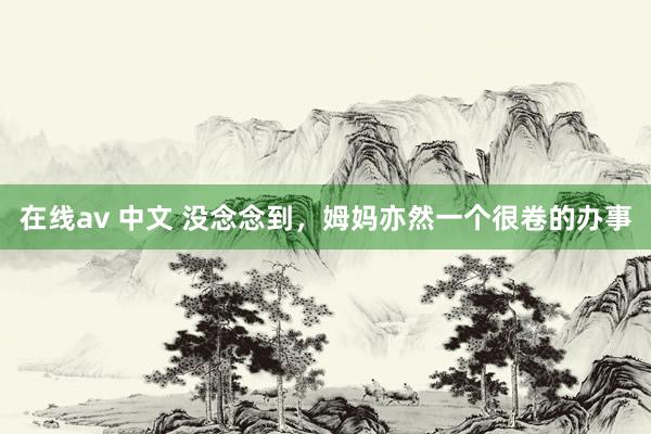 在线av 中文 没念念到,姆妈亦然一个很卷的办事