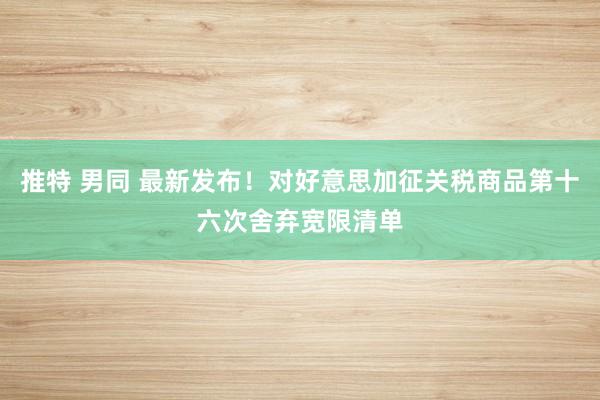 推特 男同 最新发布！对好意思加征关税商品第十六次舍弃宽限清单