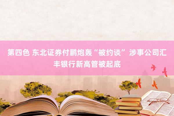 第四色 东北证券付鹏炮轰“被约谈” 涉事公司汇丰银行新高管被起底