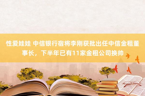 性爱娃娃 中信银行宿将李刚获批出任中信金租董事长，下半年已有11家金租公司换帅