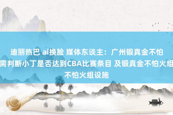 迪丽热巴 ai换脸 媒体东谈主：广州锻真金不怕火团需判断小丁是否达到CBA比赛条目 及锻真金不怕火组设施