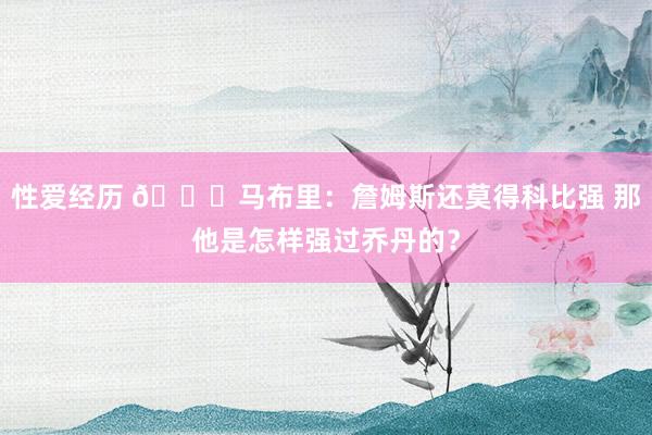 性爱经历 👀马布里：詹姆斯还莫得科比强 那他是怎样强过乔丹的？