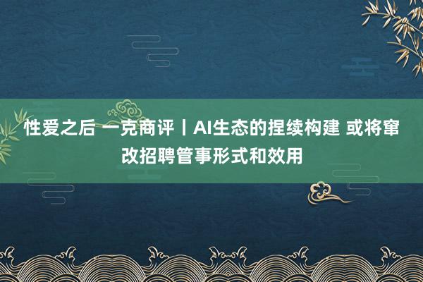 性爱之后 一克商评丨AI生态的捏续构建 或将窜改招聘管事形式和效用