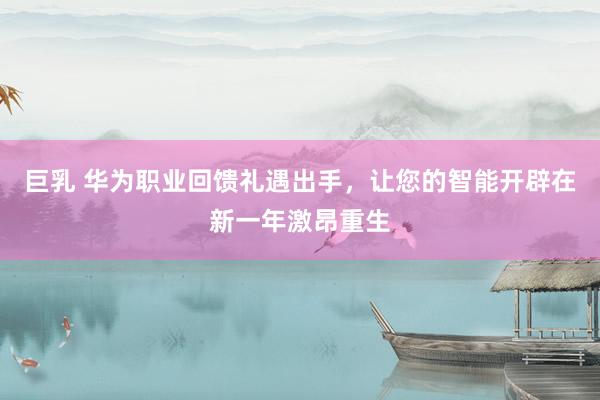 巨乳 华为职业回馈礼遇出手，让您的智能开辟在新一年激昂重生