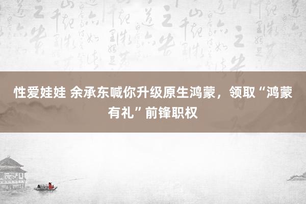 性爱娃娃 余承东喊你升级原生鸿蒙，领取“鸿蒙有礼”前锋职权