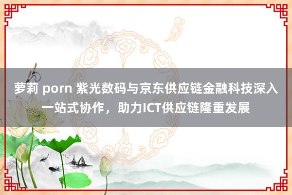 萝莉 porn 紫光数码与京东供应链金融科技深入一站式协作，助力ICT供应链隆重发展