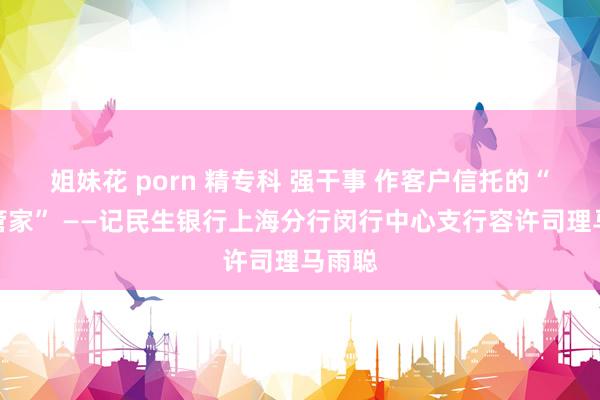 姐妹花 porn 精专科 强干事 作客户信托的“金融管家” ——记民生银行上海分行闵行中心支行容许司理马雨聪
