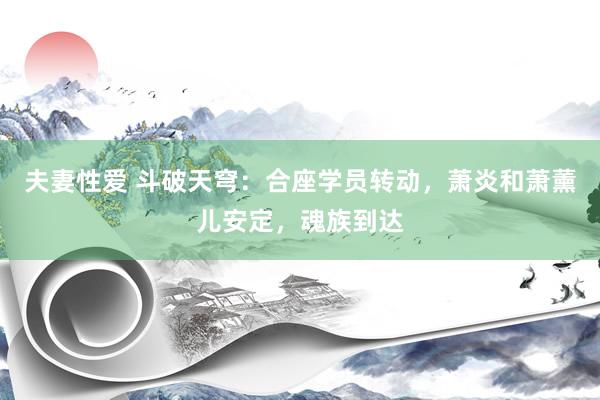 夫妻性爱 斗破天穹：合座学员转动，萧炎和萧薰儿安定，魂族到达
