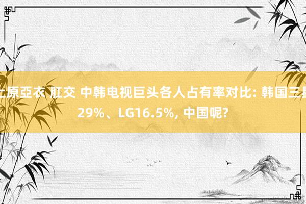 上原亞衣 肛交 中韩电视巨头各人占有率对比: 韩国三星29%、LG16.5%， 中国呢?