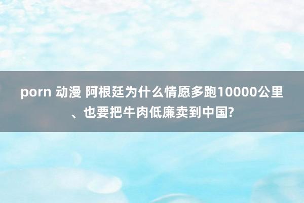 porn 动漫 阿根廷为什么情愿多跑10000公里、也要把牛肉低廉卖到中国?