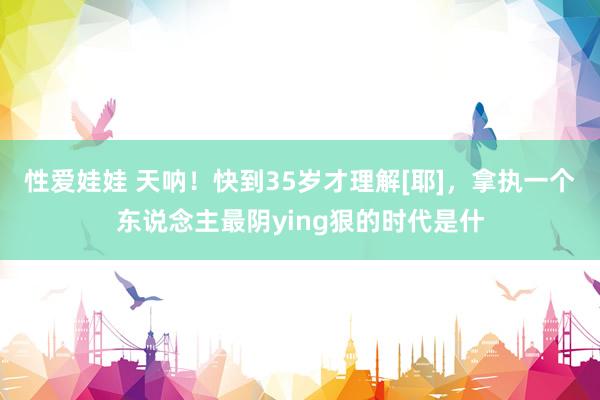 性爱娃娃 天呐！快到35岁才理解[耶]，拿执一个东说念主最阴ying狠的时代是什