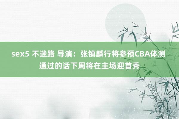 sex5 不迷路 导演：张镇麟行将参预CBA体测 通过的话下周将在主场迎首秀