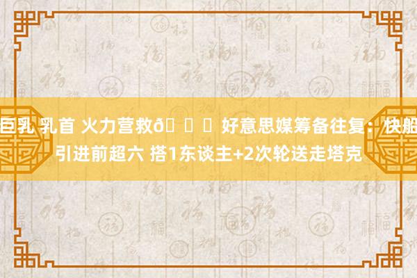 巨乳 乳首 火力营救👀好意思媒筹备往复：快船引进前超六 搭1东谈主+2次轮送走塔克