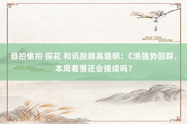 自拍偷拍 探花 和讯投顾高璐明：C浪强势回踩，本周着落还会接续吗？