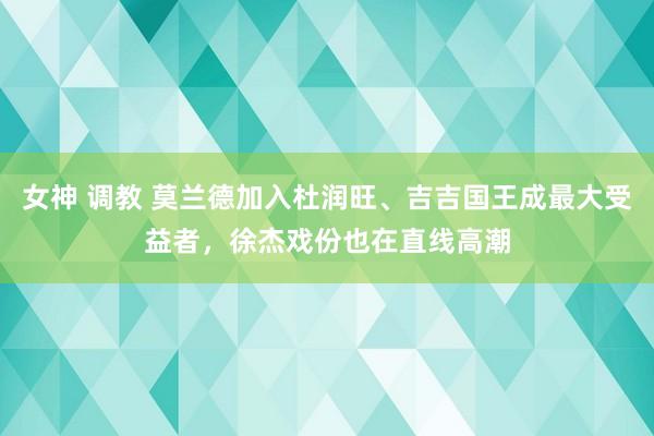 女神 调教 莫兰德加入杜润旺、吉吉国王成最大受益者，徐杰戏份也在直线高潮