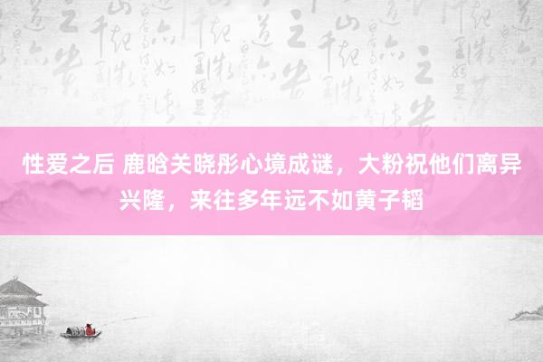 性爱之后 鹿晗关晓彤心境成谜，大粉祝他们离异兴隆，来往多年远不如黄子韬