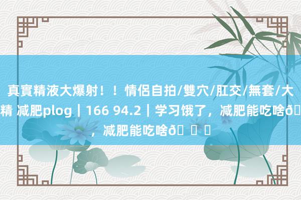 真實精液大爆射!!情侶自拍/雙穴/肛交/無套/大量噴精 减肥plog|166 94.2|学习饿了,减肥能吃啥🔁